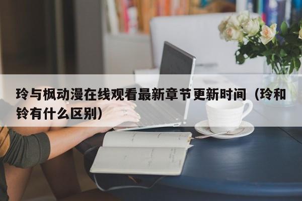 玲与枫动漫在线观看最新章节更新时间(玲和铃有什么区别)