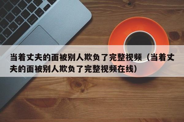 当着丈夫的面被别人欺负了完整视频(当着丈夫的面被别人欺负了完整视频在线)