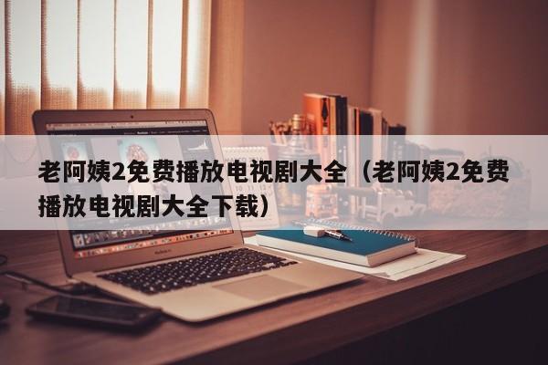 老阿姨2免费播放电视剧大全(老阿姨2免费播放电视剧大全下载)