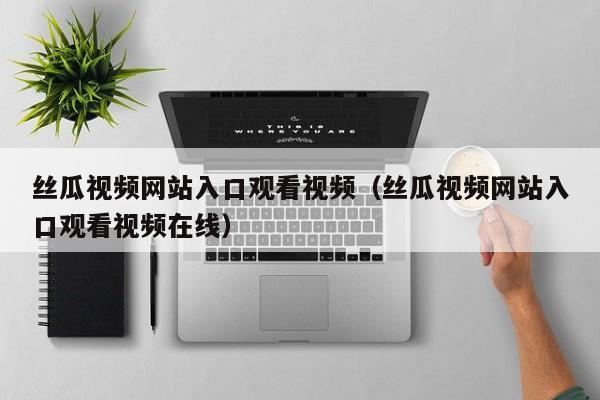 丝瓜视频网站入口观看视频(丝瓜视频网站入口观看视频在线)