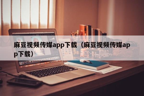 麻豆视频传媒app下载(麻豆视频传媒app下载)