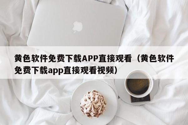 黄色软件免费下载APP直接观看(黄色软件免费下载app直接观看视频)