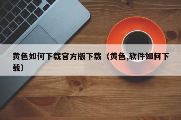 黄色如何下载官方版下载(黄色,软件如何下载)