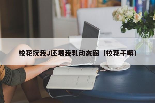 校花玩我J还喂我乳动态图(校花干嘛)