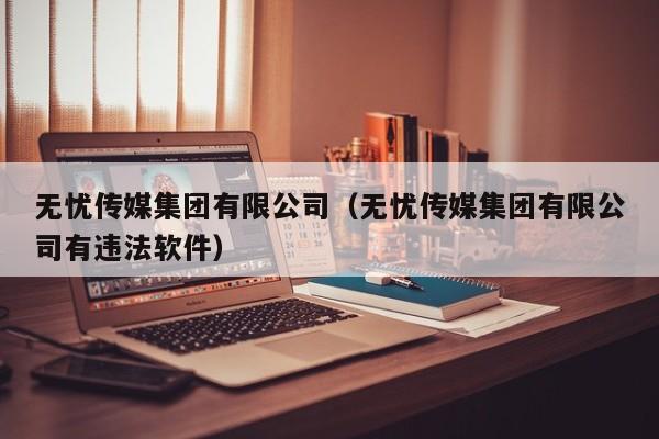 无忧传媒集团有限公司(无忧传媒集团有限公司有违法软件)