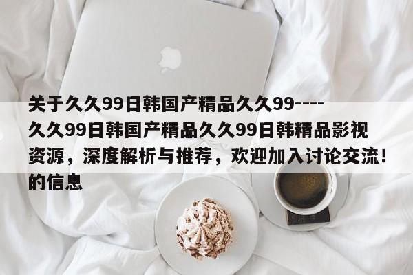 关于久久99日韩国产精品久久99----久久99日韩国产精品久久99日韩精品影视资源,深度解析与推荐,欢迎加入讨论交流!的信息