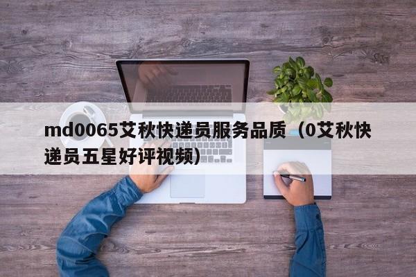 md0065艾秋快递员服务品质(0艾秋快递员五星好评视频)