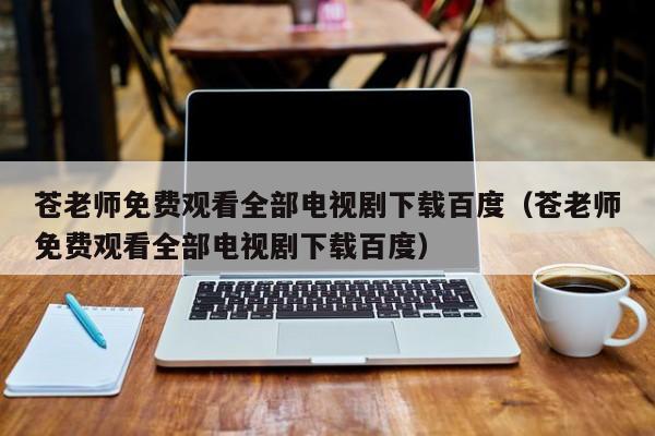 苍老师免费观看全部电视剧下载百度(苍老师免费观看全部电视剧下载百度)