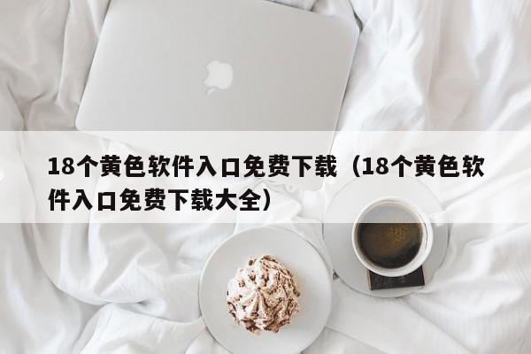 18个黄色软件入口免费下载(18个黄色软件入口免费下载大全)