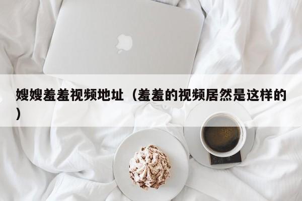 嫂嫂羞羞视频地址(羞羞的视频居然是这样的)