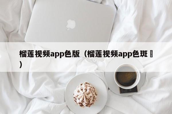 榴莲视频app色版(榴莲视频app色斑卐)