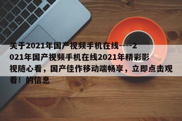 关于2021年国产视频手机在线----2021年国产视频手机在线2021年精彩影视随心看,国产佳作移动端畅享,立即点击观看!的信息