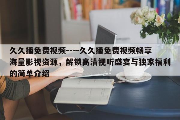 久久播免费视频----久久播免费视频畅享海量影视资源,解锁高清视听盛宴与独家福利的简单介绍