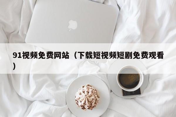 91视频免费网站(下载短视频短剧免费观看)