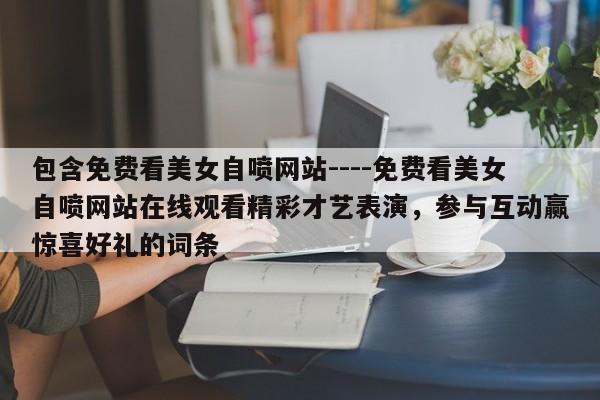 包含免费看美女自喷网站----免费看美女自喷网站在线观看精彩才艺表演,参与互动赢惊喜好礼的词条