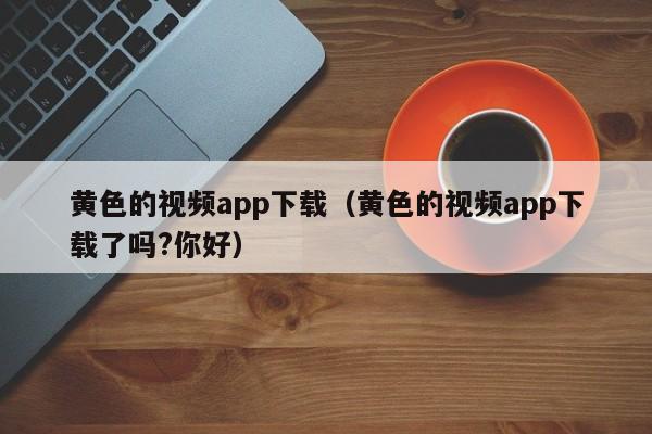 黄色的视频app下载(黄色的视频app下载了吗?你好)