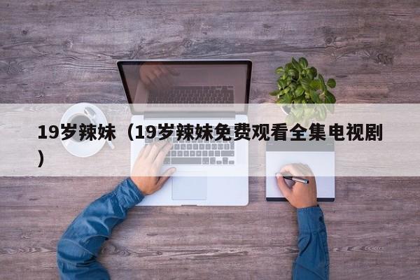 19岁辣妹(19岁辣妹免费观看全集电视剧)
