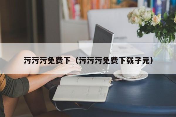 污污污免费下(污污污免费下载子元)