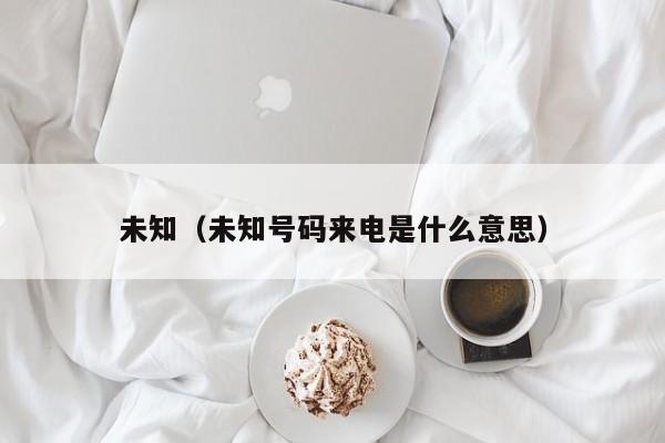 未知(未知号码来电是什么意思)