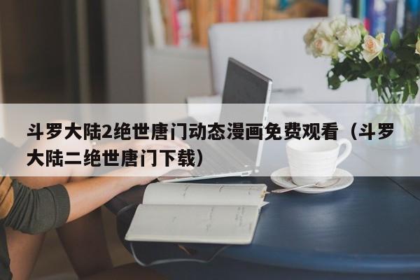 斗罗大陆2绝世唐门动态漫画免费观看(斗罗大陆二绝世唐门下载)