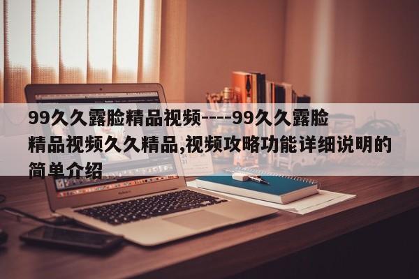 99久久露脸精品视频----99久久露脸精品视频久久精品,视频攻略功能详细说明的简单介绍