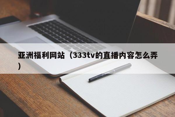亚洲福利网站(333tv的直播内容怎么弄)