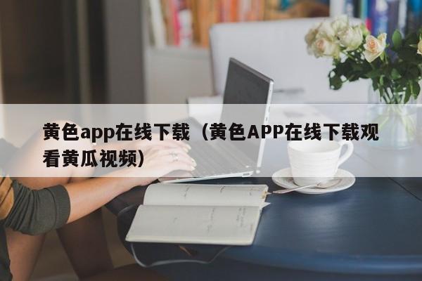 黄色app在线下载(黄色APP在线下载观看黄瓜视频)