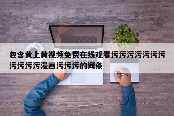 包含黄上黄视频免费在线观看污污污污污污污污污污污漫画污污污的词条