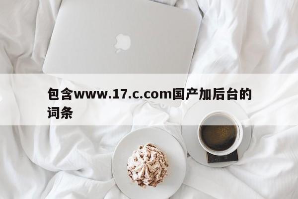 包含www.17.c.com国产加后台的词条
