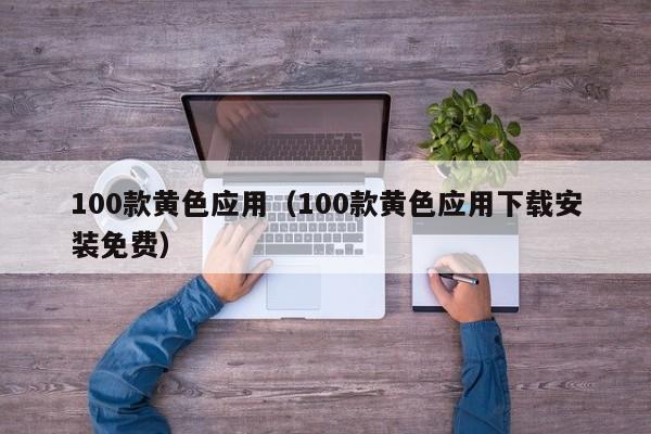 100款黄色应用(100款黄色应用下载安装免费)