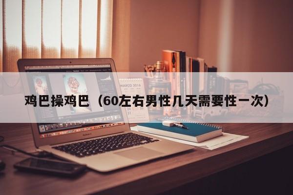 鸡巴操鸡巴(60左右男性几天需要性一次)