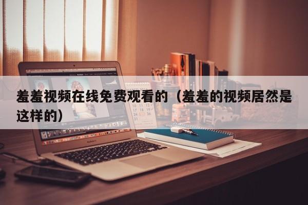 羞羞视频在线免费观看的(羞羞的视频居然是这样的)