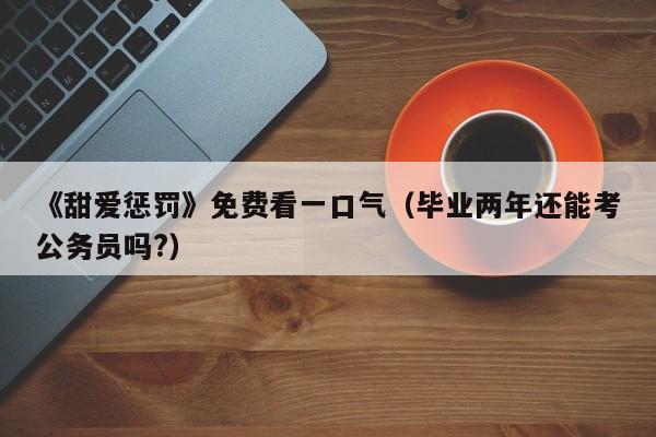 《甜爱惩罚》免费看一口气(毕业两年还能考公务员吗?)