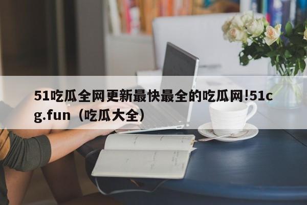 51吃瓜全网更新最快最全的吃瓜网!51cg.fun(吃瓜大全)