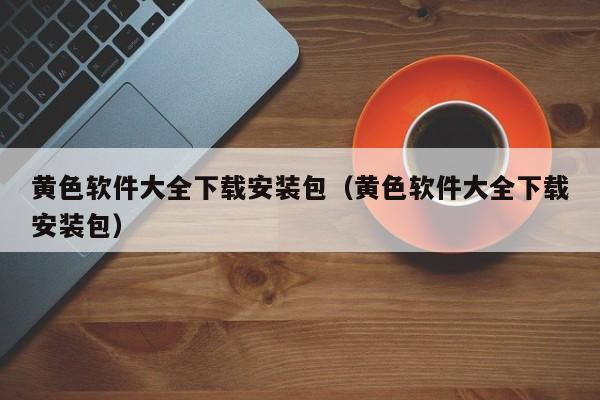 黄色软件大全下载安装包(黄色软件大全下载安装包)