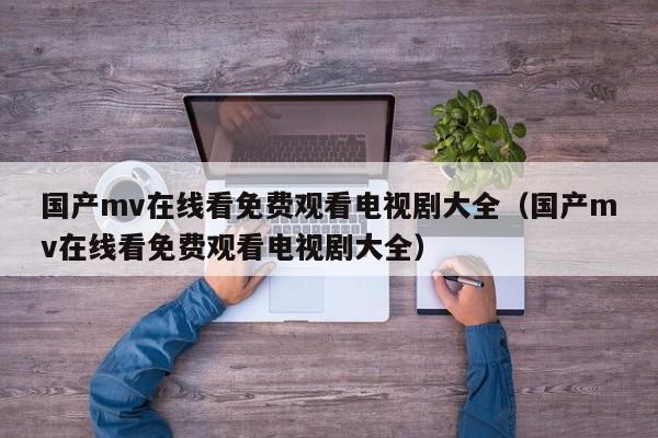 国产mv在线看免费观看电视剧大全(国产mv在线看免费观看电视剧大全)