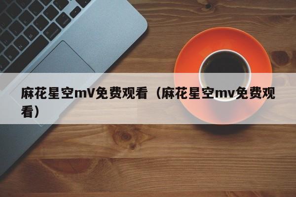 麻花星空mV免费观看(麻花星空mv免费观看)
