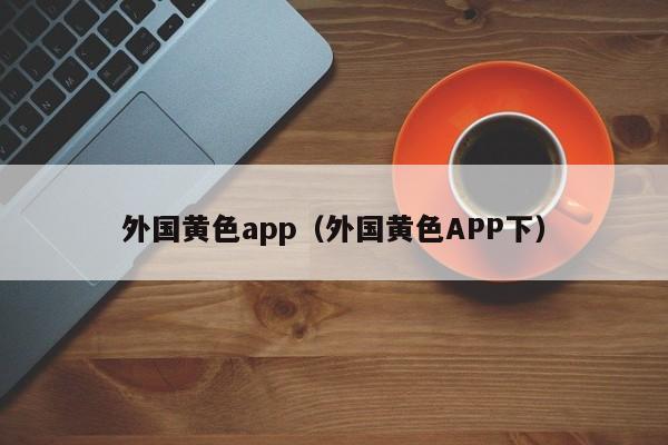 外国黄色app(外国黄色APP下)