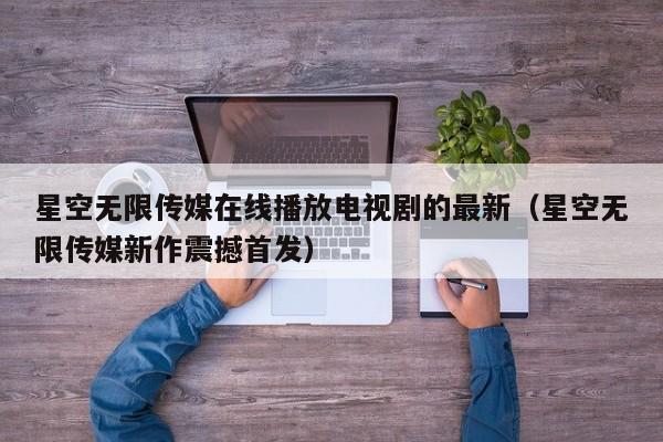 星空无限传媒在线播放电视剧的最新(星空无限传媒新作震撼首发)