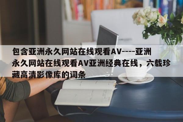 包含亚洲永久网站在线观看AV----亚洲永久网站在线观看AV亚洲经典在线,六载珍藏高清影像库的词条