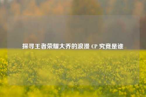 探寻王者荣耀大乔的浪漫 CP 究竟是谁