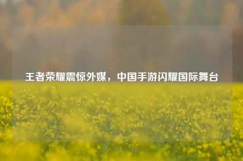王者荣耀震惊外媒，中国手游闪耀国际舞台