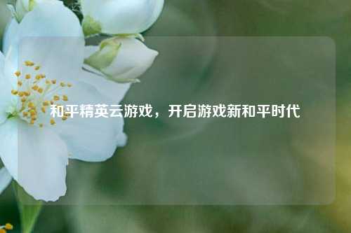 和平精英云游戏，开启游戏新和平时代