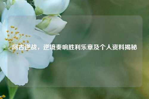阿古逆战，逆境奏响胜利乐章及个人资料揭秘
