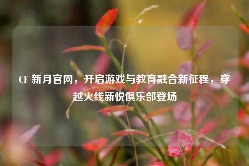 CF 新月官网，开启游戏与教育融合新征程，穿越火线新悦俱乐部登场
